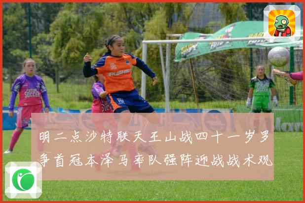明二点沙特联天王山战四十一岁罗争首冠本泽马率队强阵迎战战术观察