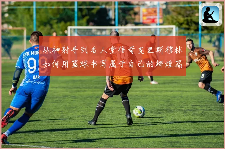 从神射手到名人堂传奇克里斯穆林如何用篮球书写属于自己的辉煌篇章