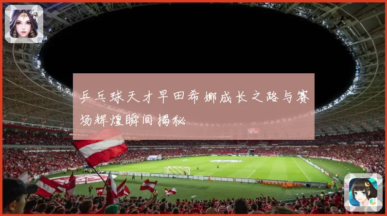 乒乓球天才早田希娜成长之路与赛场辉煌瞬间揭秘