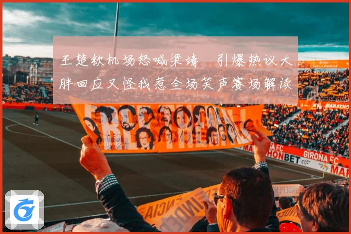 王楚钦机场怒喊梁靖崑引爆热议大胖回应又怪我惹全场笑声赛场解读