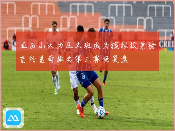 亚历山大力压文班成为模拟投票榜首约基奇排名第三赛场复盘