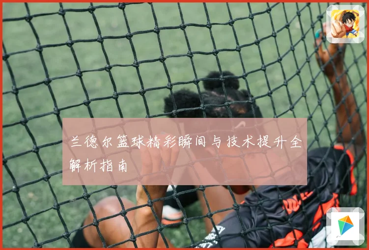 兰德尔篮球精彩瞬间与技术提升全解析指南