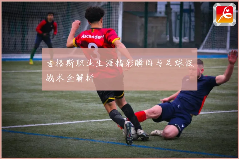 吉格斯职业生涯精彩瞬间与足球技战术全解析