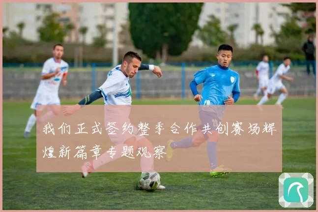 我们正式签约整季合作共创赛场辉煌新篇章专题观察