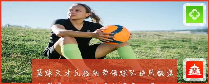 篮球天才瓦格纳带领球队逆风翻盘书写赛场热血传奇新篇章故事