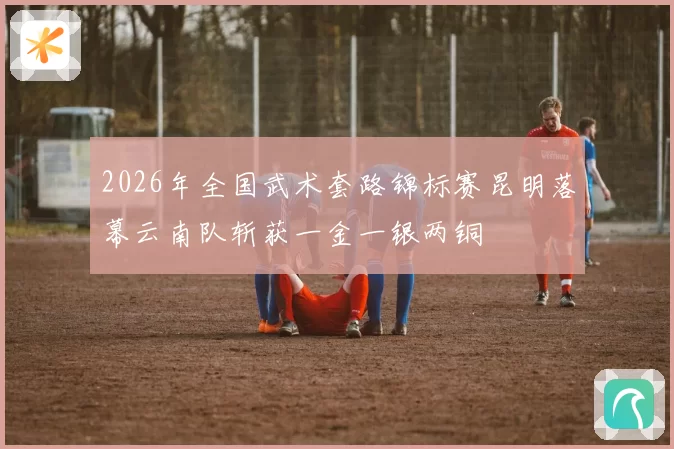 2026年全国武术套路锦标赛昆明落幕云南队斩获一金一银两铜