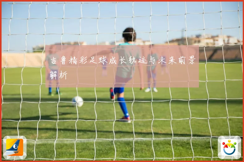 吉鲁精彩足球成长轨迹与未来前景解析