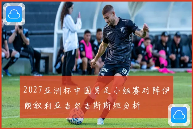 2027亚洲杯中国男足小组赛对阵伊朗叙利亚吉尔吉斯斯坦分析