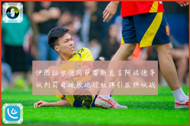 伊图拉尔德冈萨雷斯直言阿诺德争议判罚奇迹般逃过红牌引发热议战术观察
