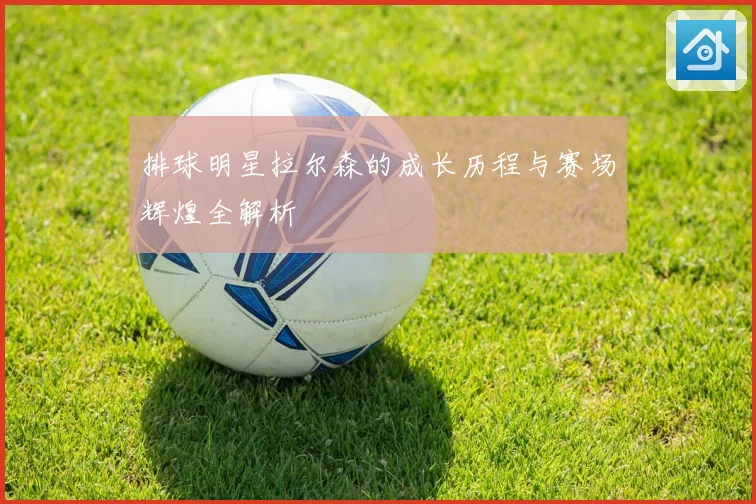 排球明星拉尔森的成长历程与赛场辉煌全解析