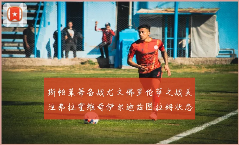 斯帕莱蒂备战尤文佛罗伦萨之战关注弗拉霍维奇伊尔迪兹图拉姆状态成长观察