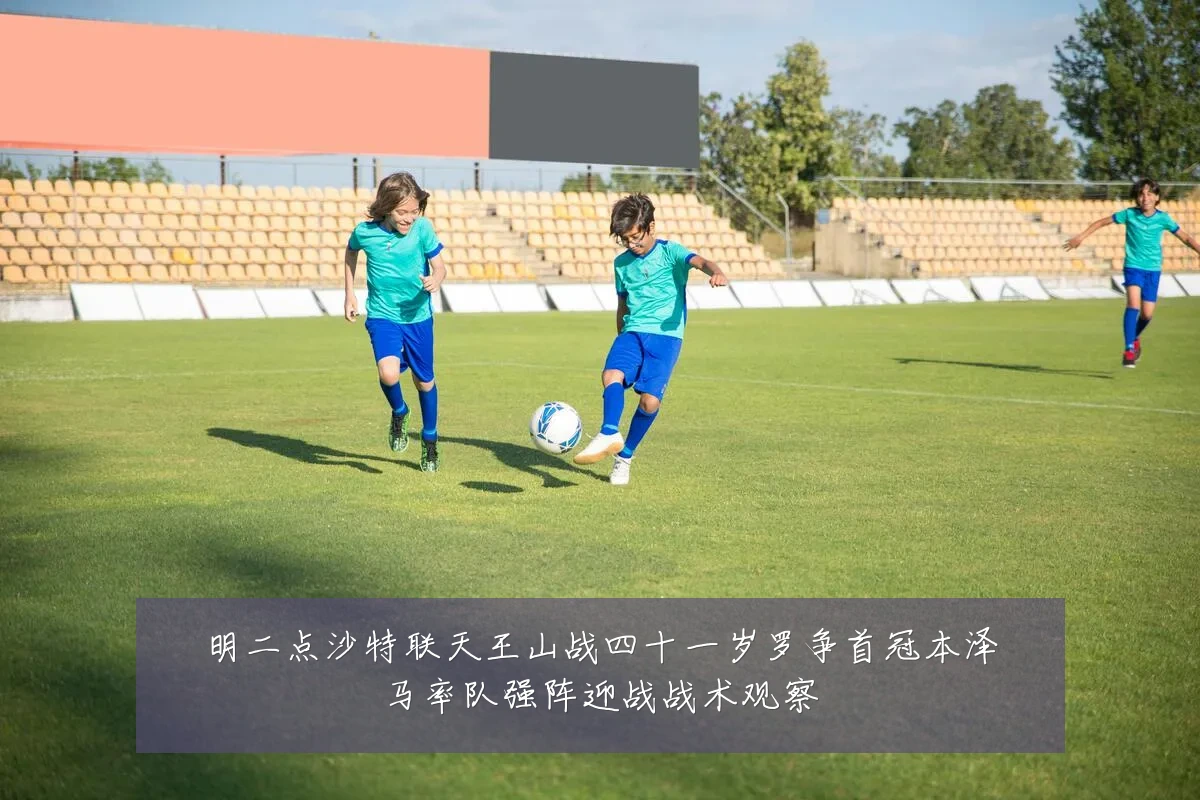 明二点沙特联天王山战四十一岁罗争首冠本泽马率队强阵迎战战术观察
