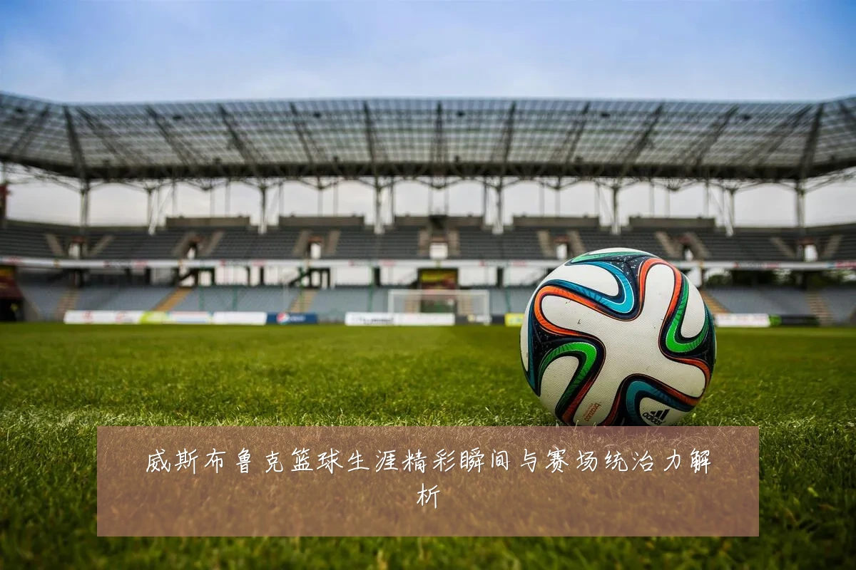 威斯布鲁克篮球生涯精彩瞬间与赛场统治力解析